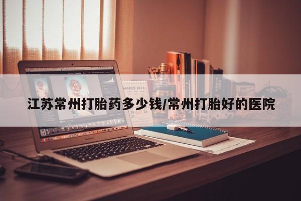 网上米索前列醇在线购买，江苏常州打胎药多少钱/常州打胎好的医院