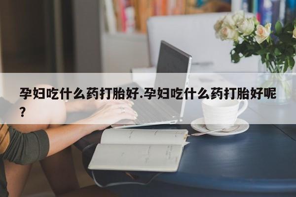 网上米索前列醇在线购买，孕妇吃什么药打胎好.孕妇吃什么药打胎好呢？