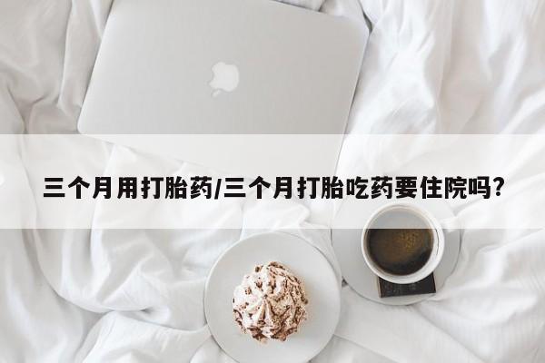 网上米索前列醇在线购买，三个月用打胎药/三个月打胎吃药要住院吗?