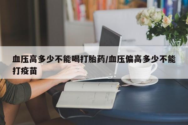 网上米索前列醇在线购买，血压高多少不能喝打胎药/血压偏高多少不能打疫苗