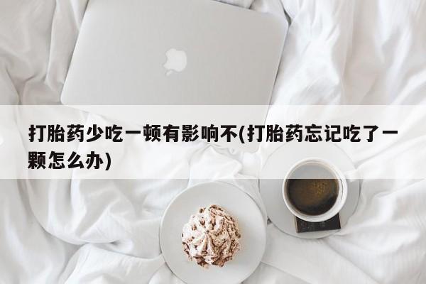 网上米索前列醇在线购买，打胎药少吃一顿有影响不(打胎药忘记吃了一颗怎么办)