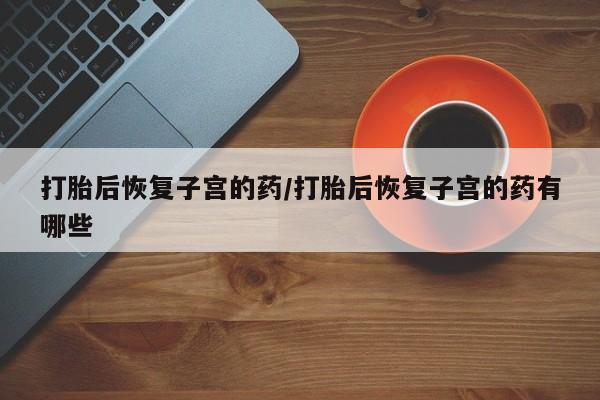 网上米索前列醇在线购买，打胎后恢复子宫的药/打胎后恢复子宫的药有哪些