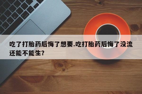 网上米索前列醇在线购买，吃了打胎药后悔了想要.吃打胎药后悔了没流还能不能生？