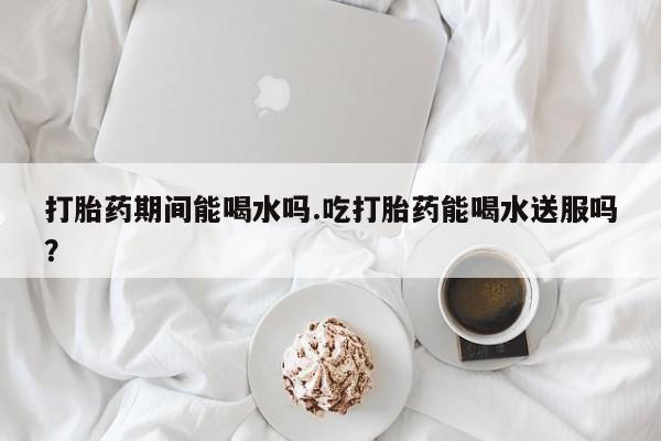 网上米索前列醇在线购买，打胎药期间能喝水吗.吃打胎药能喝水送服吗？