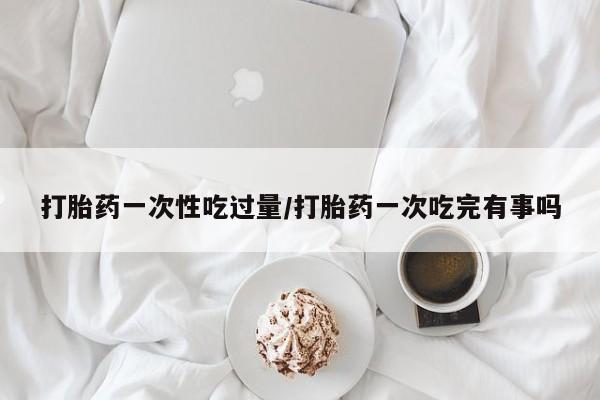 网上米索前列醇在线购买，打胎药一次性吃过量/打胎药一次吃完有事吗