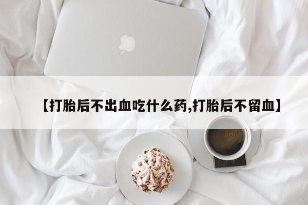 网上米索前列醇在线购买，【打胎后不出血吃什么药,打胎后不留血】