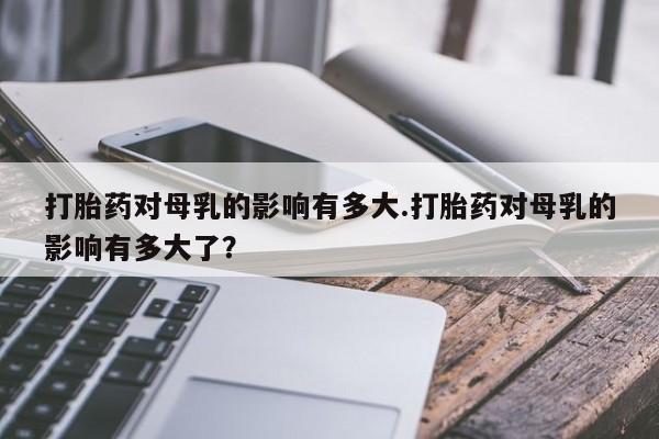 网上米索前列醇在线购买，打胎药对母乳的影响有多大.打胎药对母乳的影响有多大了？