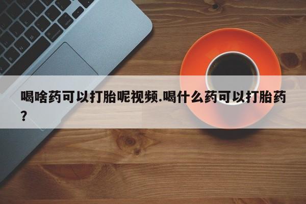 网上米索前列醇在线购买，喝啥药可以打胎呢视频.喝什么药可以打胎药？