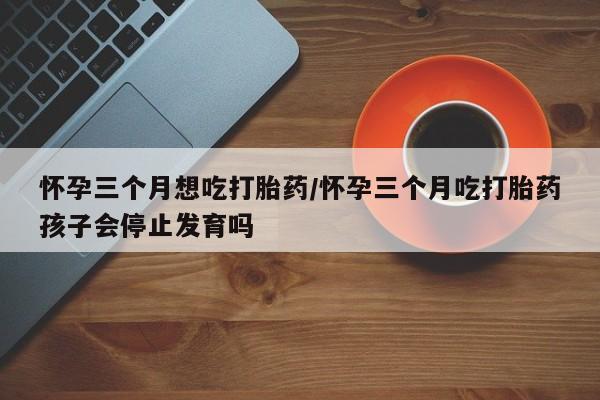 网上米索前列醇在线购买，怀孕三个月想吃打胎药/怀孕三个月吃打胎药孩子会停止发育吗