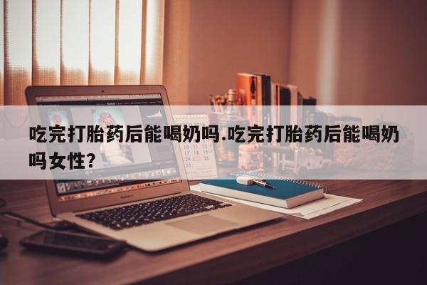 网上米索前列醇在线购买，吃完打胎药后能喝奶吗.吃完打胎药后能喝奶吗女性？