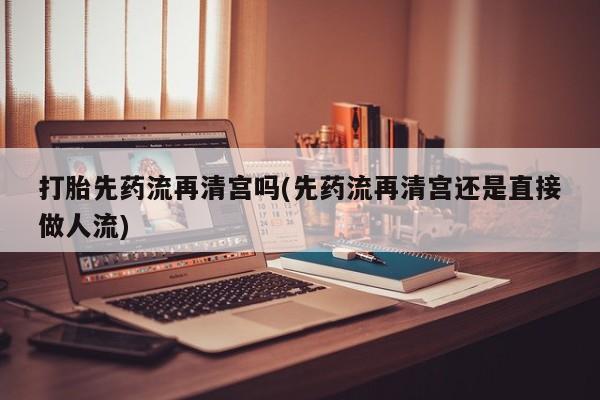 网上米索前列醇在线购买，打胎先药流再清宫吗(先药流再清宫还是直接做人流)