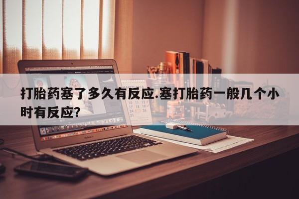 网上米索前列醇在线购买，打胎药塞了多久有反应.塞打胎药一般几个小时有反应？