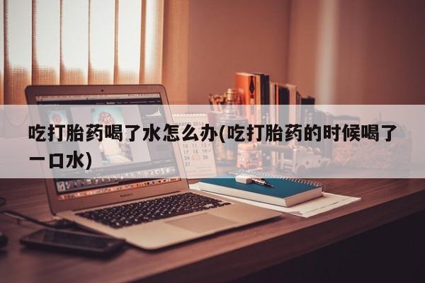 网上米索前列醇在线购买，吃打胎药喝了水怎么办(吃打胎药的时候喝了一口水)