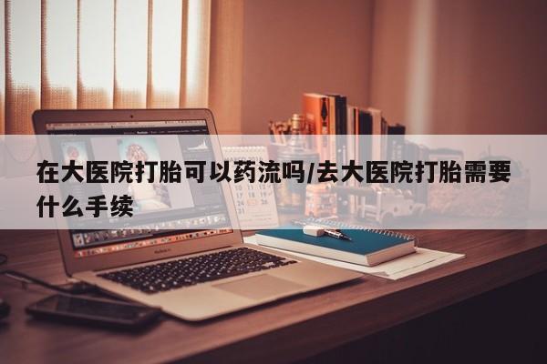 网上米索前列醇在线购买，在大医院打胎可以药流吗/去大医院打胎需要什么手续