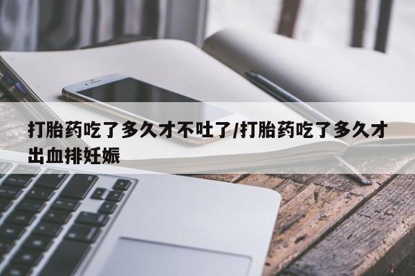 网上米索前列醇在线购买，打胎药吃了多久才不吐了/打胎药吃了多久才出血排妊娠