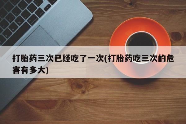 网上米索前列醇在线购买，打胎药三次已经吃了一次(打胎药吃三次的危害有多大)