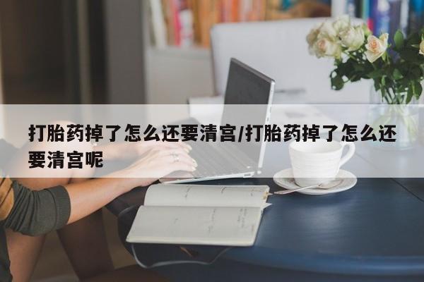 网上米索前列醇在线购买，打胎药掉了怎么还要清宫/打胎药掉了怎么还要清宫呢