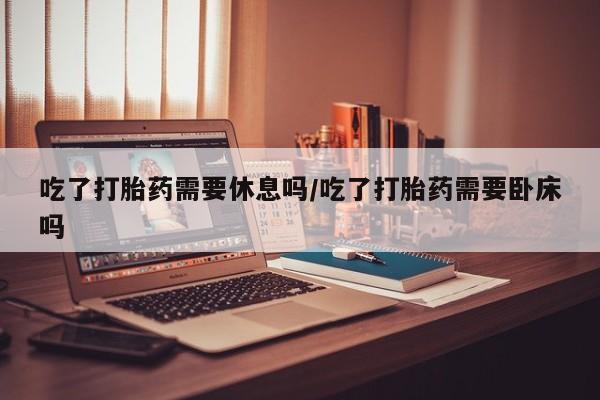 网上米索前列醇在线购买，吃了打胎药需要休息吗/吃了打胎药需要卧床吗