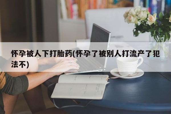 网上米索前列醇在线购买，怀孕被人下打胎药(怀孕了被别人打流产了犯法不)