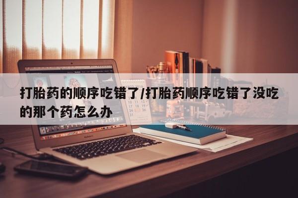 网上米索前列醇在线购买，打胎药的顺序吃错了/打胎药顺序吃错了没吃的那个药怎么办