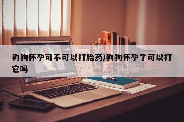 网上米索前列醇在线购买，狗狗怀孕可不可以打胎药/狗狗怀孕了可以打它吗