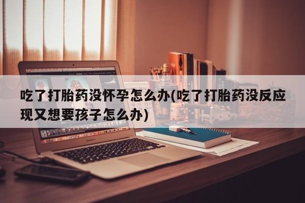 网上米索前列醇在线购买，吃了打胎药没怀孕怎么办(吃了打胎药没反应现又想要孩子怎么办)