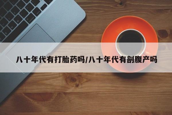 网上米索前列醇在线购买，八十年代有打胎药吗/八十年代有剖腹产吗