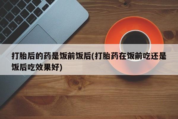 网上米索前列醇在线购买，打胎后的药是饭前饭后(打胎药在饭前吃还是饭后吃效果好)