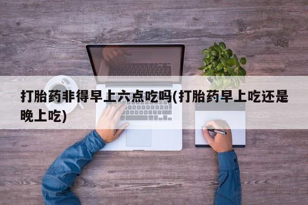 网上米索前列醇在线购买，打胎药非得早上六点吃吗(打胎药早上吃还是晚上吃)