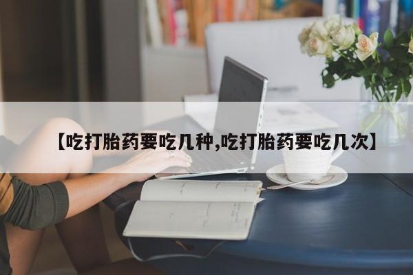网上米索前列醇在线购买，【吃打胎药要吃几种,吃打胎药要吃几次】