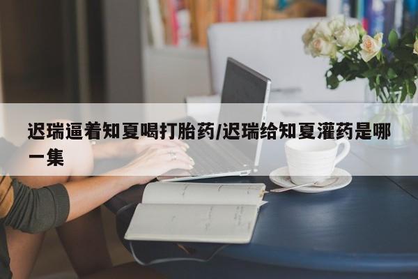 网上米索前列醇在线购买，迟瑞逼着知夏喝打胎药/迟瑞给知夏灌药是哪一集