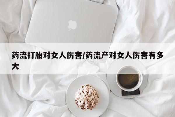 网上米索前列醇在线购买，药流打胎对女人伤害/药流产对女人伤害有多大