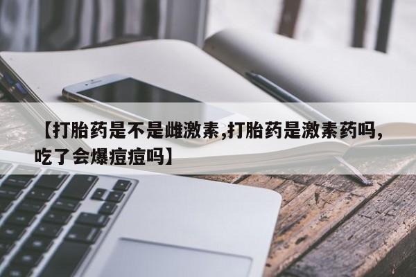 网上米索前列醇在线购买，【打胎药是不是雌激素,打胎药是激素药吗,吃了会爆痘痘吗】