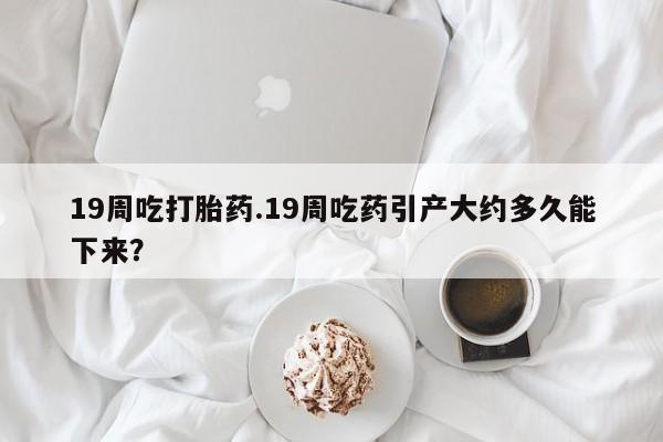 网上米索前列醇在线购买，19周吃打胎药.19周吃药引产大约多久能下来？