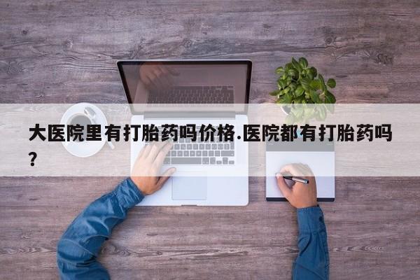 网上米索前列醇在线购买，大医院里有打胎药吗价格.医院都有打胎药吗？