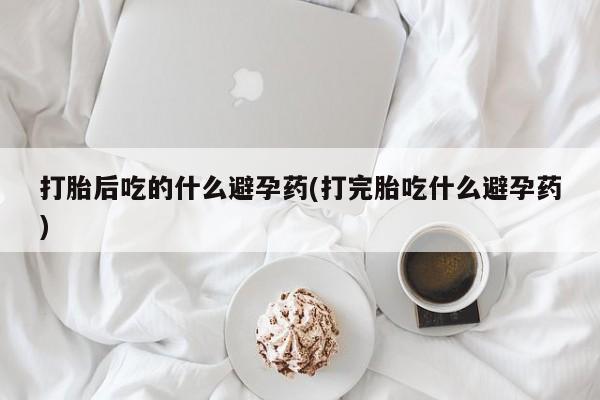 网上米索前列醇在线购买，打胎后吃的什么避孕药(打完胎吃什么避孕药)