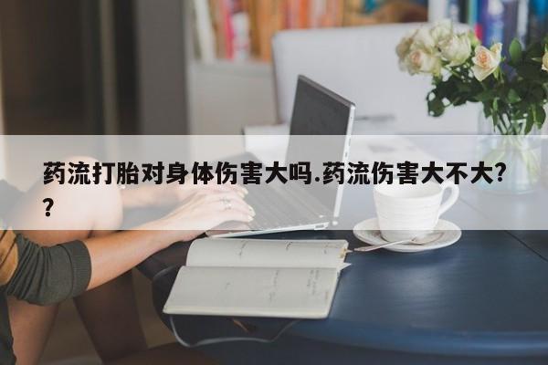 网上米索前列醇在线购买，药流打胎对身体伤害大吗.药流伤害大不大?？