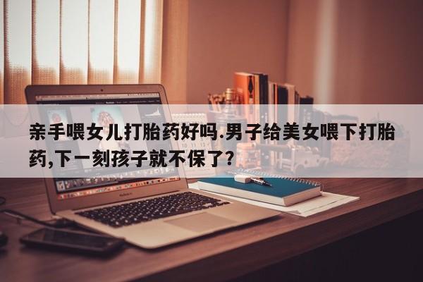 网上米索前列醇在线购买，亲手喂女儿打胎药好吗.男子给美女喂下打胎药,下一刻孩子就不保了？