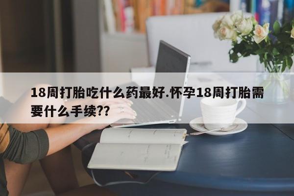 网上米索前列醇在线购买，18周打胎吃什么药最好.怀孕18周打胎需要什么手续?？