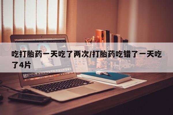 网上米索前列醇在线购买，吃打胎药一天吃了两次/打胎药吃错了一天吃了4片