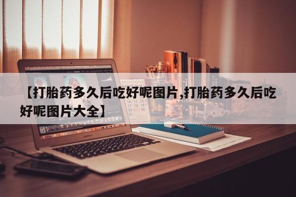 网上米索前列醇在线购买，【打胎药多久后吃好呢图片,打胎药多久后吃好呢图片大全】