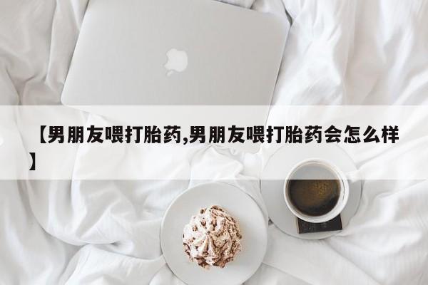 网上米索前列醇在线购买，【男朋友喂打胎药,男朋友喂打胎药会怎么样】