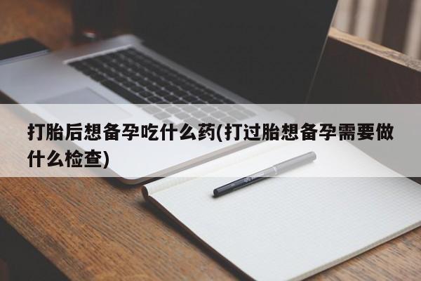 网上米索前列醇在线购买，打胎后想备孕吃什么药(打过胎想备孕需要做什么检查)
