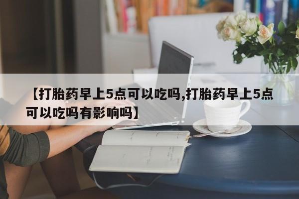 网上米索前列醇在线购买，【打胎药早上5点可以吃吗,打胎药早上5点可以吃吗有影响吗】