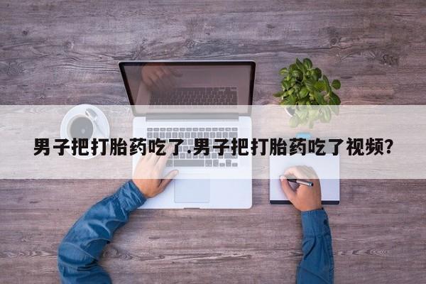 网上米索前列醇在线购买，男子把打胎药吃了.男子把打胎药吃了视频？