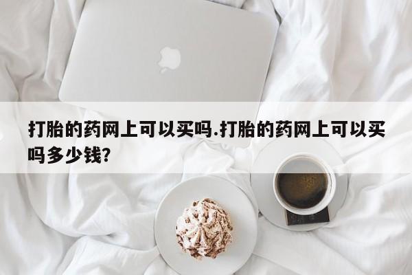 网上米索前列醇在线购买，打胎的药网上可以买吗.打胎的药网上可以买吗多少钱？