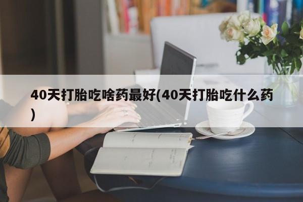网上米索前列醇在线购买，40天打胎吃啥药最好(40天打胎吃什么药)