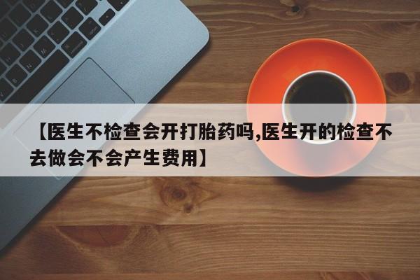 网上米索前列醇在线购买，【医生不检查会开打胎药吗,医生开的检查不去做会不会产生费用】