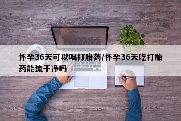 网上米索前列醇在线购买，怀孕36天可以喝打胎药/怀孕36天吃打胎药能流干净吗