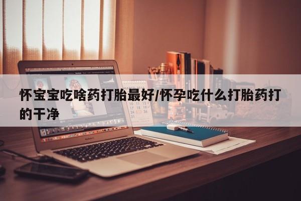 网上米索前列醇在线购买，怀宝宝吃啥药打胎最好/怀孕吃什么打胎药打的干净